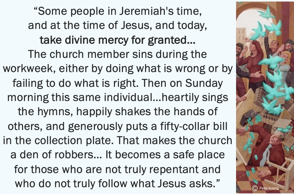 another quote from Levine: “Some people in Jeremiah’s time, and at the time of Jesus, and today, take divine mercy for granted… The church member sins during the workweek, either by doing what is wrong or by failing to do what is right. Then on Sunday morning this same individual…heartily sings the hymns, happily shakes the hands of others, and generously puts a fifty-dollar bill in the collection plate. That makes the church a den of robbers… It becomes a safe place for those who are not truly repentant and who do not truly follow what Jesus asks.”