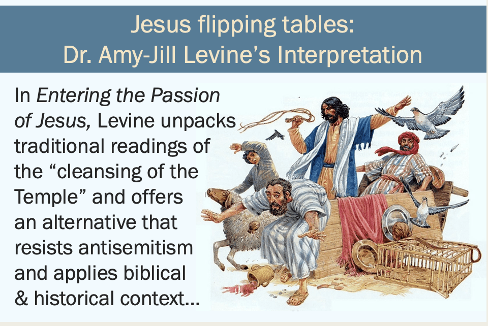 Images show slides with text and illustrations based around the Gospels’ accounts of Jesus flipping tables and wielding a whip in the Temple. This first slide shows one such illustration, with Jesus as a middle eastern man with black hair and beard wearing yellow and blue robes with traditional tassels looking angry and wielding a whip, surrounded by frightened looking people and animals escaping their cages, with an overturned table by his side. Text reads “Jesus flipping tables: Dr. Amy-Jill Levine’s Interpretation” and “In Entering the Passion of Jesus, Levine unpacks traditional readings of the “cleansing of the Temple” and offers an alternative that resists antisemitism and applies biblical & historical context…”
