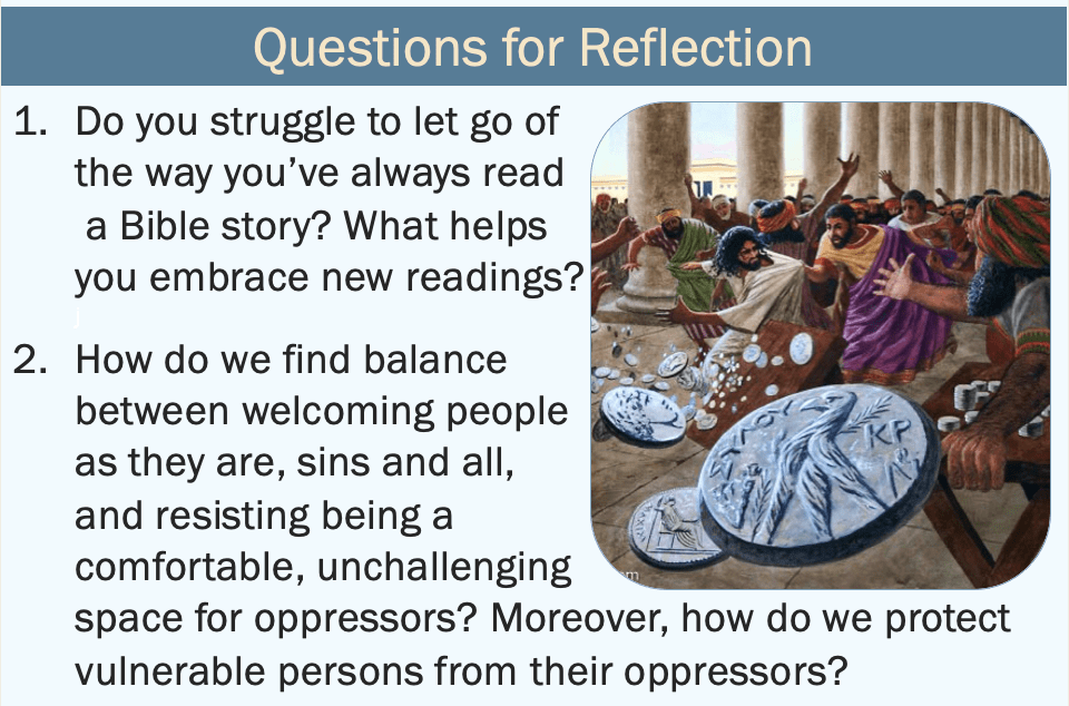 questions for reflection:
1. Do you struggle to let go of the way you’ve always read a Bible story? What helps you embrace new readings?
2. How do we find balance between welcoming people as they are, sins and all, and resisting being a comfortable, unchallenging space for oppressors? Moreover, how do we protect vulnerable persons from their oppressors?