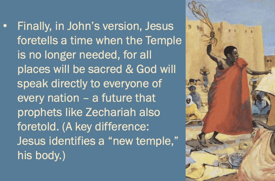 one last bullet point: “Finally, in John’s version, Jesus foretells a time when the Temple is no longer needed, for all places will be sacred & God will speak directly to everyone of every nation – a future that prophets like Zechariah also foretold. (A key difference: Jesus identifies a “new temple,” his body.)”