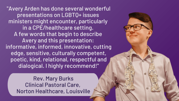 Photo of Avery, a thin white genderqueer person with brown hair and glasses, wearing a lavender dress shirt and bow tie smiling towards something off camera. A quote by Rev. Mary Burks of Clinical Pastoral Care of Norton Healthcare, Louisville, reads, ""Avery Arden has done several wonderful presentations on LGBTQ+ issues ministers might encounter, particularly in a CPE/healthcare setting. A few words that begin to describe Avery and this presentation: informative, informed, innovative, cutting edge, sensitive, culturally competent, poetic, kind, relational, respectful and dialogical. I highly recommend!"