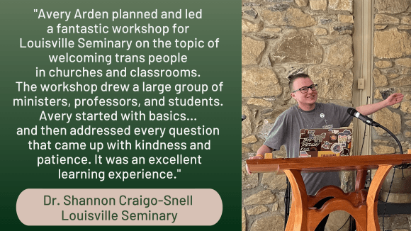 Photo of Avery grinning behind a podium, pointing towards a screen that's not in the image. Quote from Dr. Shannon Craigo-Snell of Louisville Seminary reads, "Avery Arden planned and led a fantastic workshop for Louisville Seminary on the topic of welcoming trans people in churches and classrooms. The workshop drew a large group of ministers, professors, and students. Avery started with basics... and then addressed every question that came up with kindness and patience. It was an excellent learning experience."