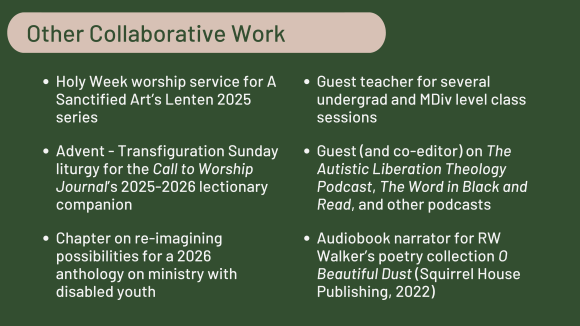 List titled "Other collaborative work": Holy Week worship service for A Sanctified Art’s Lenten 2025 series; Advent - Transfiguration Sunday liturgy for the Call to Worship Journal’s 2025-2026 lectionary companion; Chapter on re-imagining possibilities for a 2026 anthology on ministry with disabled youth; Guest teacher for several undergrad and MDiv level class sessions; Guest (and co-editor) on The Autistic Liberation Theology Podcast, The Word in Black and Read, and other podcasts; Audiobook narrator for RW Walker’s poetry collection O Beautiful Dust, Squirrel House Publishing 2022